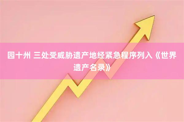 园十州 三处受威胁遗产地经紧急程序列入《世界遗产名录》