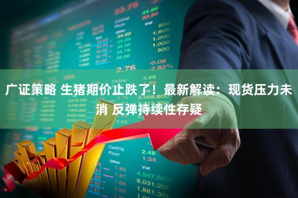 广证策略 生猪期价止跌了！最新解读：现货压力未消 反弹持续性存疑