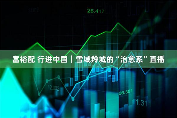 富裕配 行进中国｜雪域羚城的“治愈系”直播