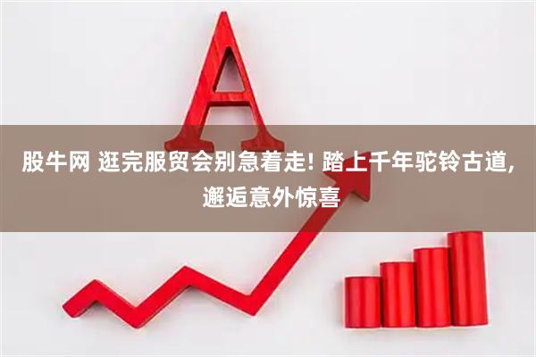 股牛网 逛完服贸会别急着走! 踏上千年驼铃古道, 邂逅意外惊喜