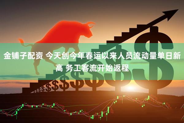 金铺子配资 今天创今年春运以来人员流动量单日新高 务工客流开始返程