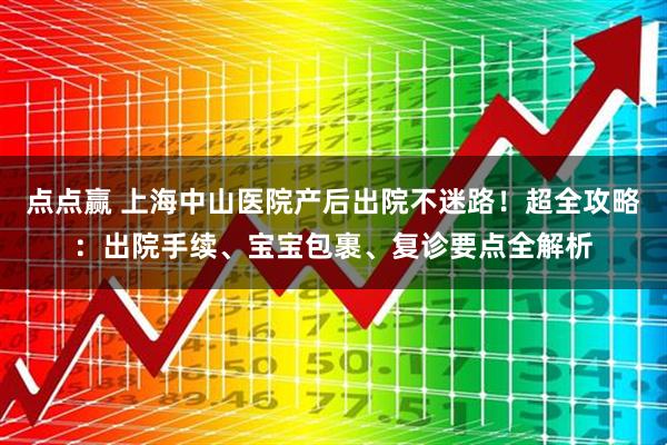 点点赢 上海中山医院产后出院不迷路！超全攻略：出院手续、宝宝包裹、复诊要点全解析