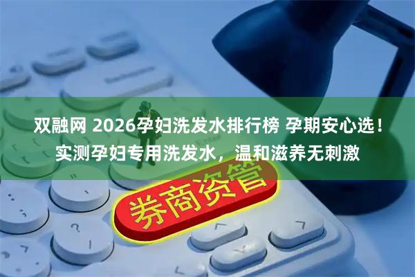 双融网 2026孕妇洗发水排行榜 孕期安心选！实测孕妇专用洗发水，温和滋养无刺激