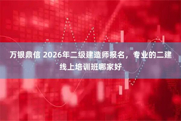 万银鼎信 2026年二级建造师报名，专业的二建线上培训班哪家好
