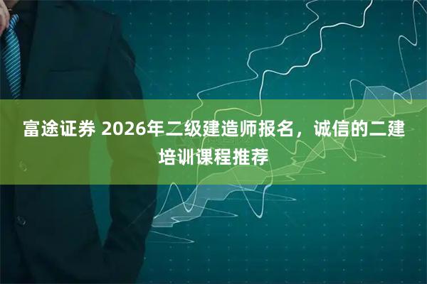 富途证券 2026年二级建造师报名，诚信的二建培训课程推荐