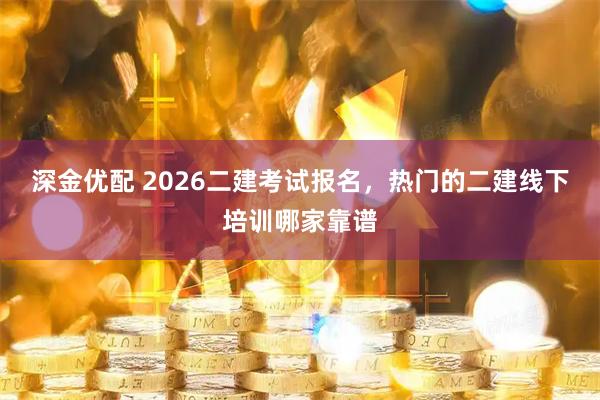 深金优配 2026二建考试报名，热门的二建线下培训哪家靠谱
