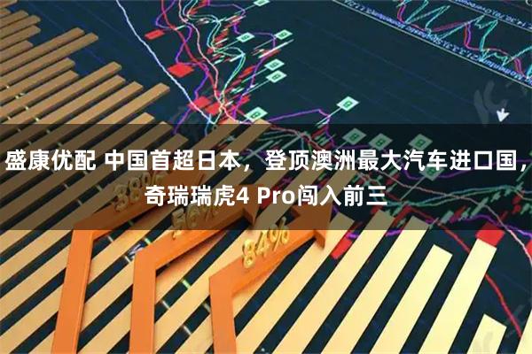 盛康优配 中国首超日本，登顶澳洲最大汽车进口国，奇瑞瑞虎4 Pro闯入前三