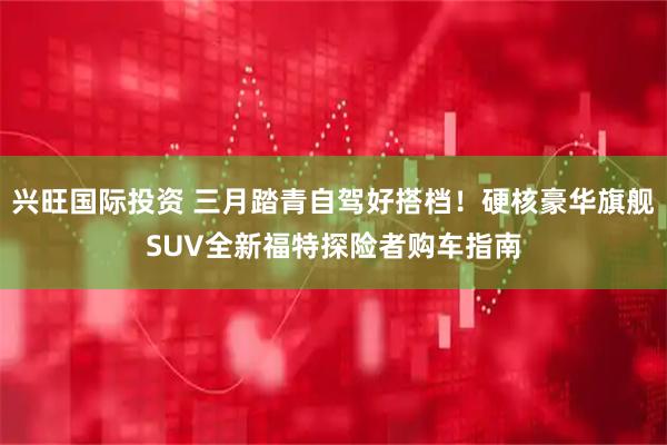 兴旺国际投资 三月踏青自驾好搭档！硬核豪华旗舰SUV全新福特探险者购车指南