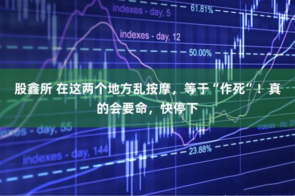 股鑫所 在这两个地方乱按摩，等于“作死”！真的会要命，快停下