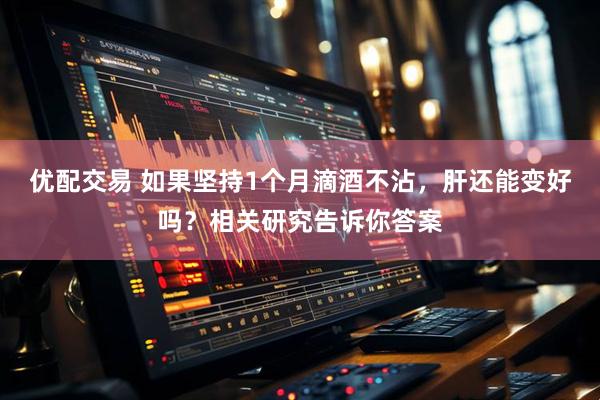 优配交易 如果坚持1个月滴酒不沾，肝还能变好吗？相关研究告诉你答案