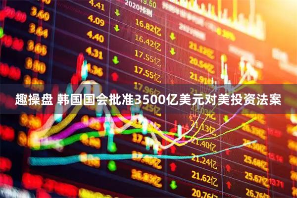 趣操盘 韩国国会批准3500亿美元对美投资法案