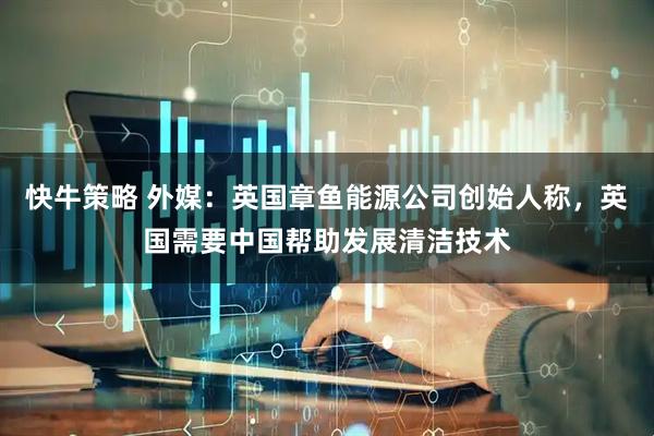 快牛策略 外媒：英国章鱼能源公司创始人称，英国需要中国帮助发展清洁技术