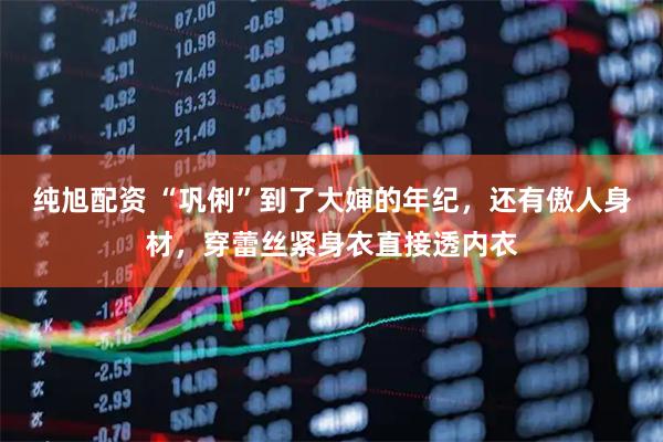 纯旭配资 “巩俐”到了大婶的年纪，还有傲人身材，穿蕾丝紧身衣直接透内衣