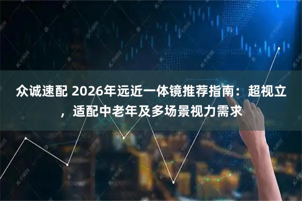 众诚速配 2026年远近一体镜推荐指南：超视立，适配中老年及多场景视力需求