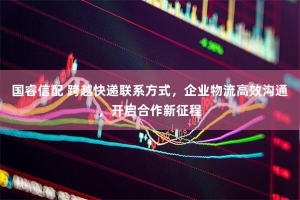 国睿信配 跨越快递联系方式，企业物流高效沟通，开启合作新征程