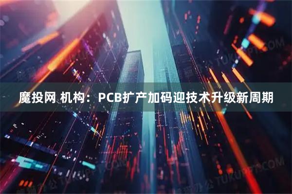 魔投网 机构：PCB扩产加码迎技术升级新周期