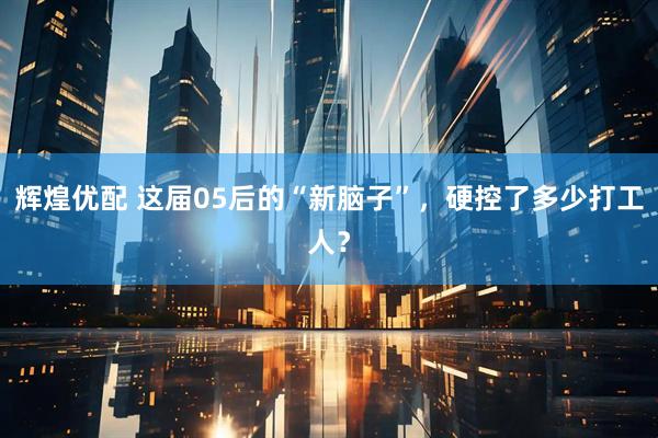 辉煌优配 这届05后的“新脑子”，硬控了多少打工人？