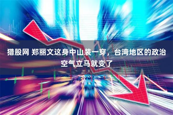 猎股网 郑丽文这身中山装一穿，台湾地区的政治空气立马就变了