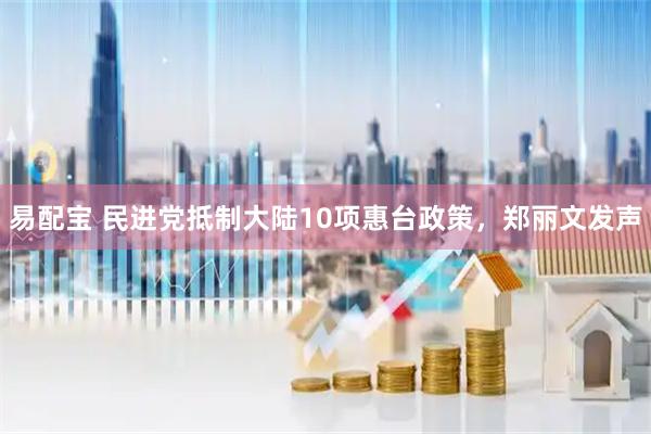 易配宝 民进党抵制大陆10项惠台政策，郑丽文发声