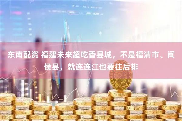 东南配资 福建未来超吃香县城，不是福清市、闽侯县，就连连江也要往后排