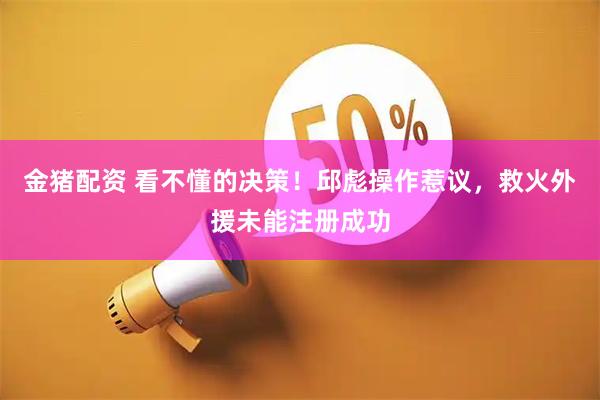 金猪配资 看不懂的决策！邱彪操作惹议，救火外援未能注册成功