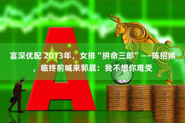 富深优配 2013年，女排“拼命三郎”——陈招娣，临终前喊来郭晨：我不想你难受