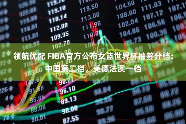 领航优配 FIBA官方公布女篮世界杯抽签分档：中国第二档，美德法澳一档