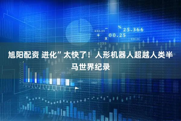 旭阳配资 进化”太快了！人形机器人超越人类半马世界纪录
