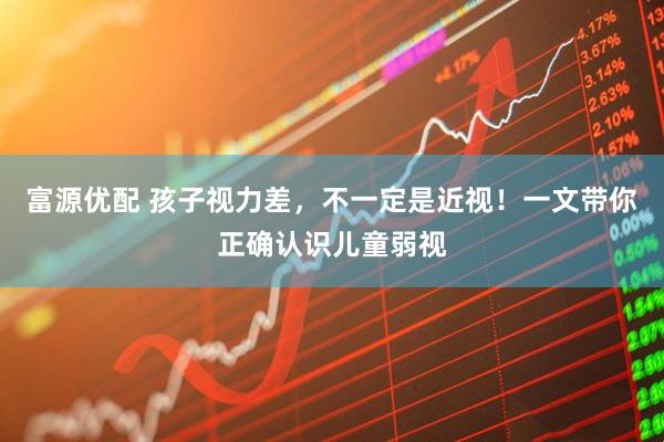 富源优配 孩子视力差，不一定是近视！一文带你正确认识儿童弱视