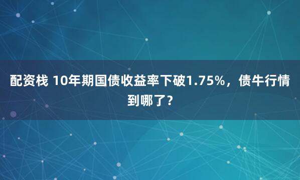 配资栈 10年期国债收益率下破1.75%，债牛行情到哪了？