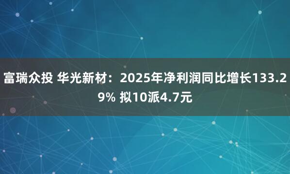 富瑞众投 华光新材：2025年净利润同比增长133.29% 拟10派4.7元