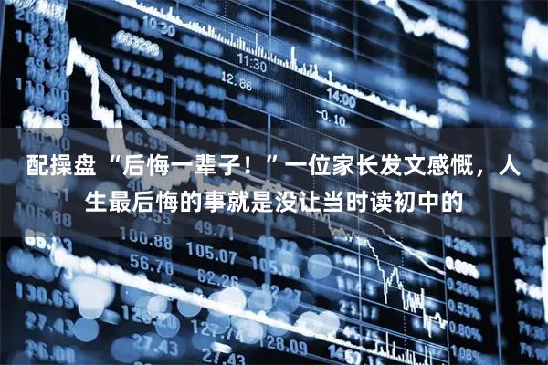 配操盘 “后悔一辈子！”一位家长发文感慨，人生最后悔的事就是没让当时读初中的