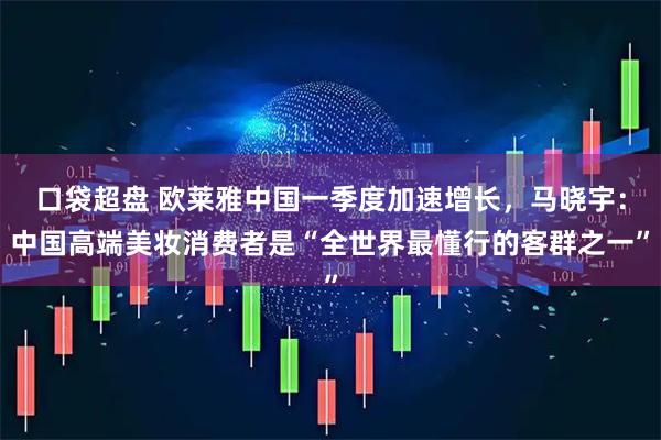 口袋超盘 欧莱雅中国一季度加速增长，马晓宇：中国高端美妆消费者是“全世界最懂行的客群之一”