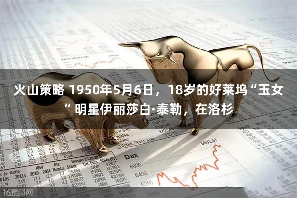 火山策略 1950年5月6日，18岁的好莱坞“玉女”明星伊丽莎白·泰勒，在洛杉