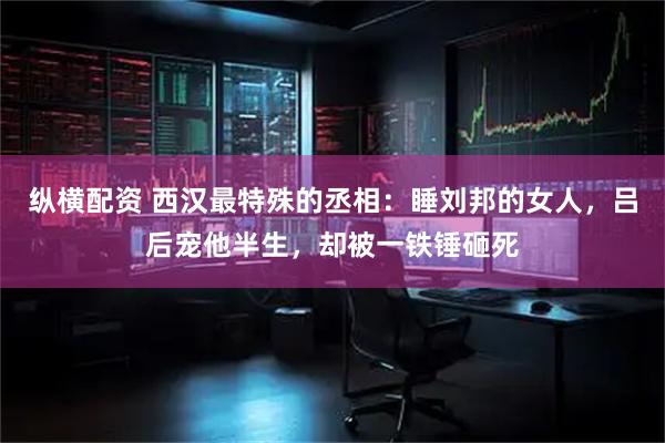 纵横配资 西汉最特殊的丞相：睡刘邦的女人，吕后宠他半生，却被一铁锤砸死