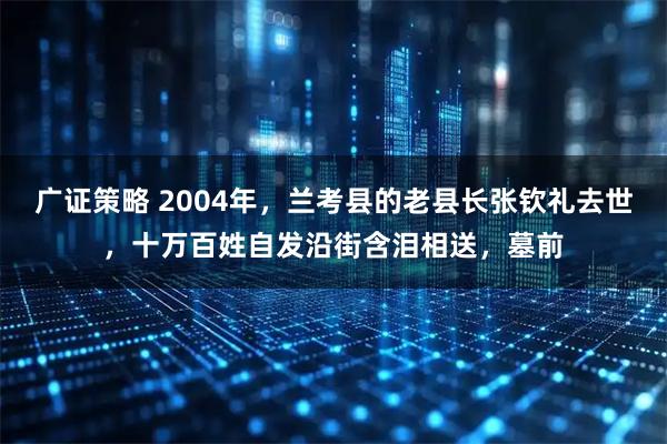 广证策略 2004年，兰考县的老县长张钦礼去世，十万百姓自发沿街含泪相送，墓前