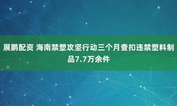 展鹏配资 海南禁塑攻坚行动三个月查扣违禁塑料制品7.7万余件