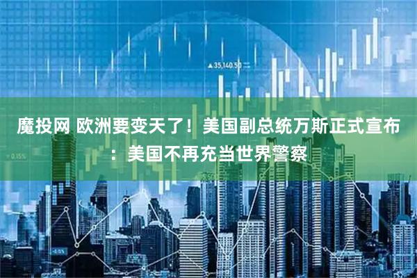 魔投网 欧洲要变天了！美国副总统万斯正式宣布：美国不再充当世界警察