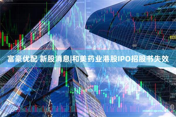 富豪优配 新股消息|和美药业港股IPO招股书失效