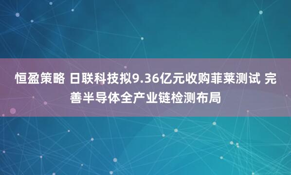 恒盈策略 日联科技拟9.36亿元收购菲莱测试 完善半导体全产业链检测布局