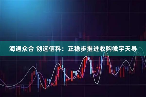 海通众合 创远信科：正稳步推进收购微宇天导