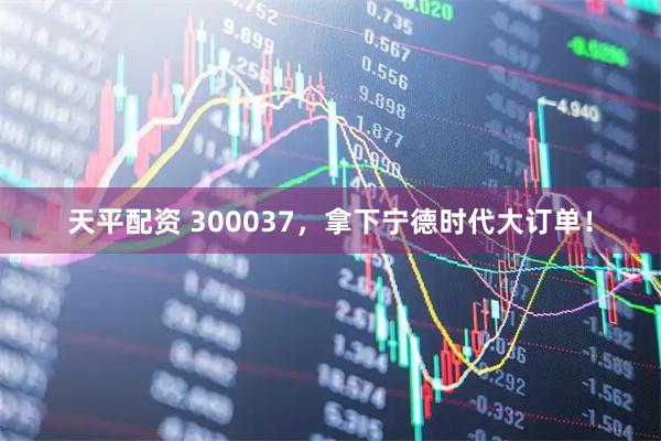 天平配资 300037，拿下宁德时代大订单！
