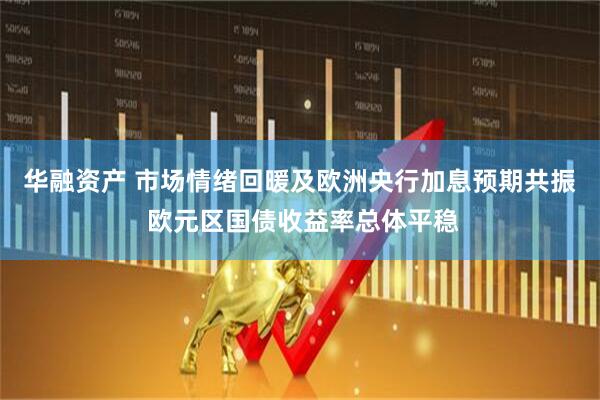 华融资产 市场情绪回暖及欧洲央行加息预期共振 欧元区国债收益率总体平稳