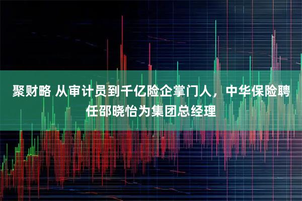 聚财略 从审计员到千亿险企掌门人，中华保险聘任邵晓怡为集团总经理