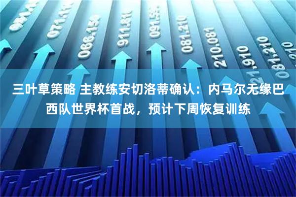 三叶草策略 主教练安切洛蒂确认：内马尔无缘巴西队世界杯首战，预计下周恢复训练