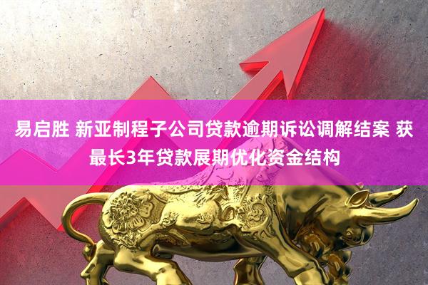 易启胜 新亚制程子公司贷款逾期诉讼调解结案 获最长3年贷款展期优化资金结构