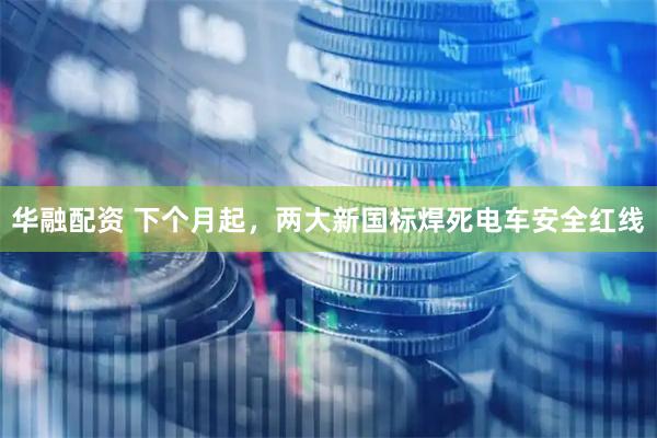 华融配资 下个月起，两大新国标焊死电车安全红线