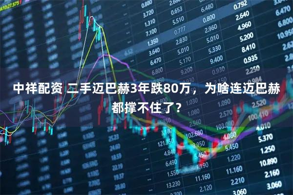 中祥配资 二手迈巴赫3年跌80万，为啥连迈巴赫都撑不住了？