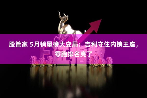股管家 5月销量榜大变局：吉利守住内销王座，零跑排名亮了