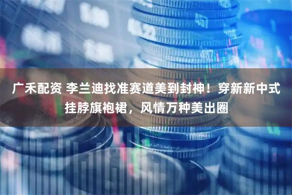 广禾配资 李兰迪找准赛道美到封神！穿新新中式挂脖旗袍裙，风情万种美出圈